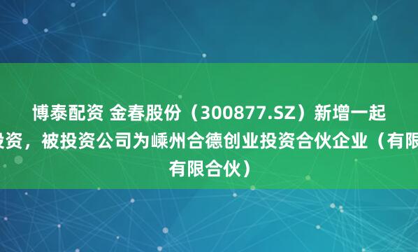 博泰配资 金春股份（300877.SZ）新增一起对外投资，被投资公司为嵊州合德创业投资合伙企业（有限合伙）