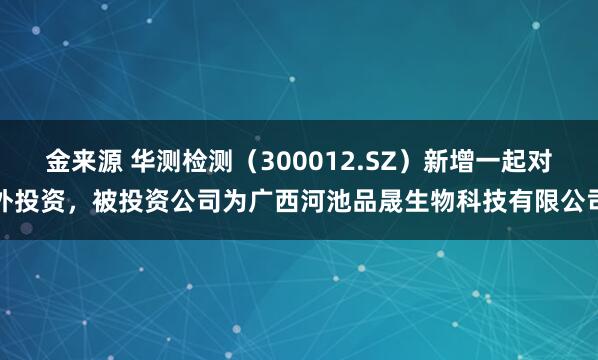 金来源 华测检测（300012.SZ）新增一起对外投资，被投资公司为广西河池品晟生物科技有限公司