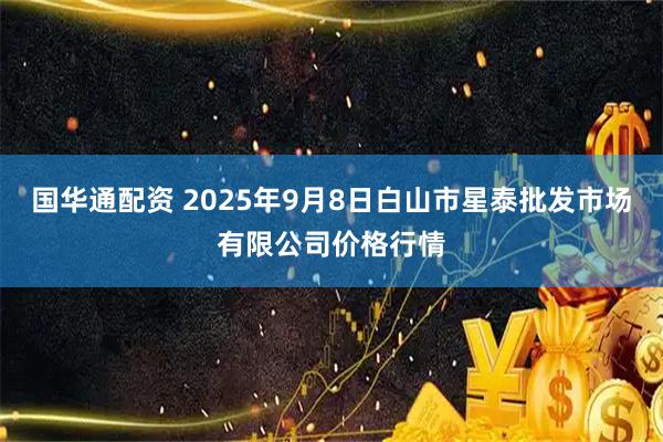 国华通配资 2025年9月8日白山市星泰批发市场有限公司价格行情