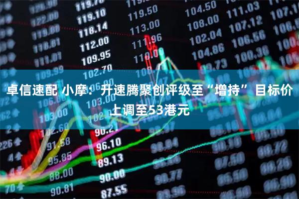 卓信速配 小摩：升速腾聚创评级至“增持” 目标价上调至53港元