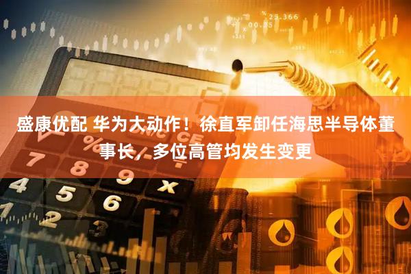 盛康优配 华为大动作！徐直军卸任海思半导体董事长，多位高管均发生变更