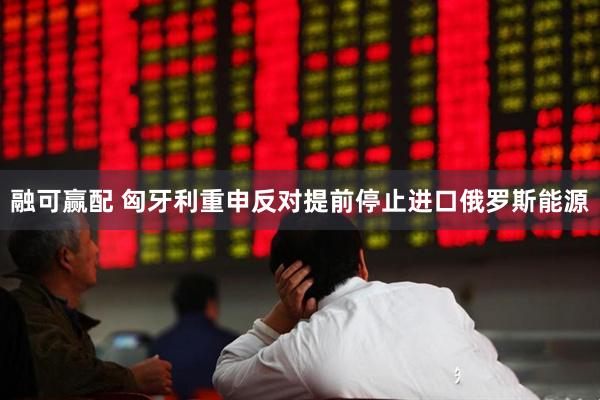 融可赢配 匈牙利重申反对提前停止进口俄罗斯能源