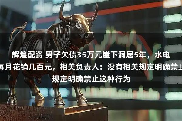 辉煌配资 男子欠债35万元崖下洞居5年，水电气三通，每月花销几百元，相关负责人：没有相关规定明确禁止这种行为
