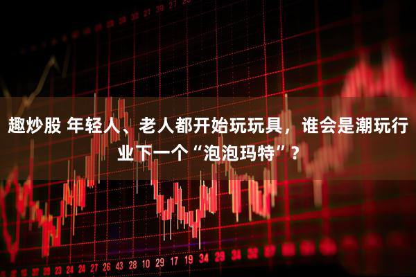 趣炒股 年轻人、老人都开始玩玩具，谁会是潮玩行业下一个“泡泡玛特”？
