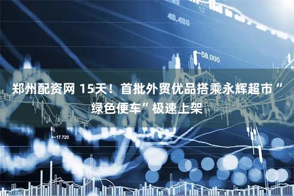 郑州配资网 15天！首批外贸优品搭乘永辉超市“绿色便车”极速上架