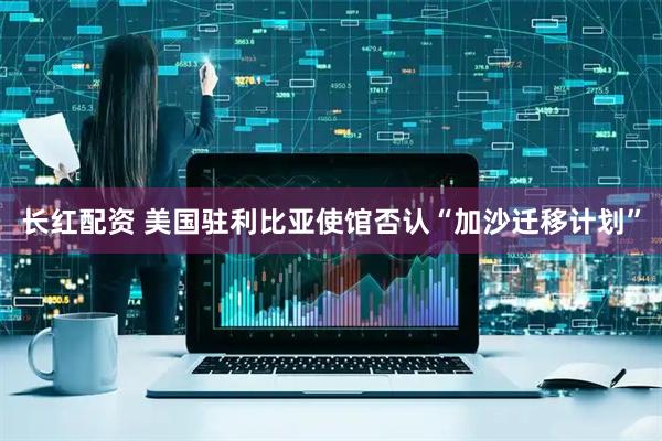 长红配资 美国驻利比亚使馆否认“加沙迁移计划”