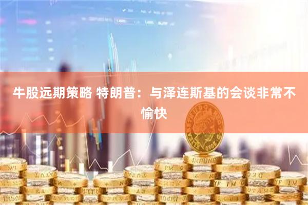 牛股远期策略 特朗普：与泽连斯基的会谈非常不愉快