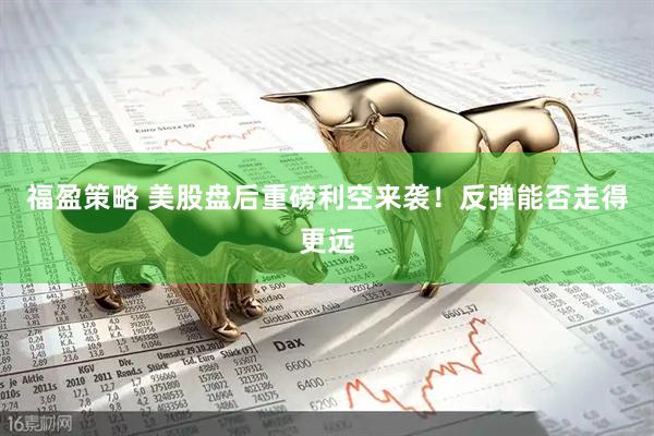 福盈策略 美股盘后重磅利空来袭！反弹能否走得更远