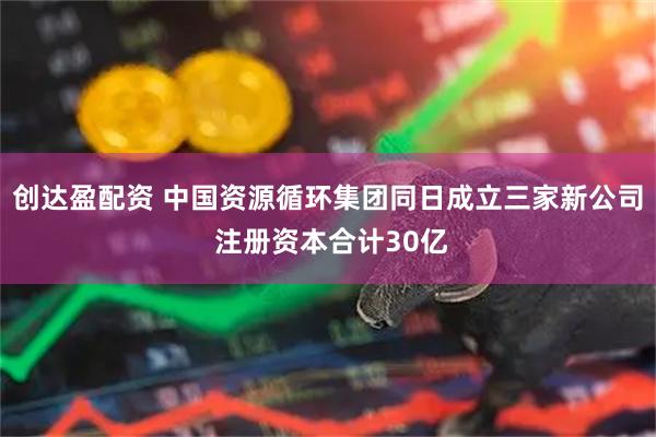 创达盈配资 中国资源循环集团同日成立三家新公司 注册资本合计30亿