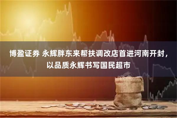 博盈证券 永辉胖东来帮扶调改店首进河南开封，以品质永辉书写国民超市