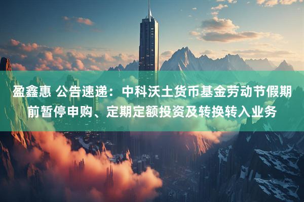 盈鑫惠 公告速递：中科沃土货币基金劳动节假期前暂停申购、定期定额投资及转换转入业务