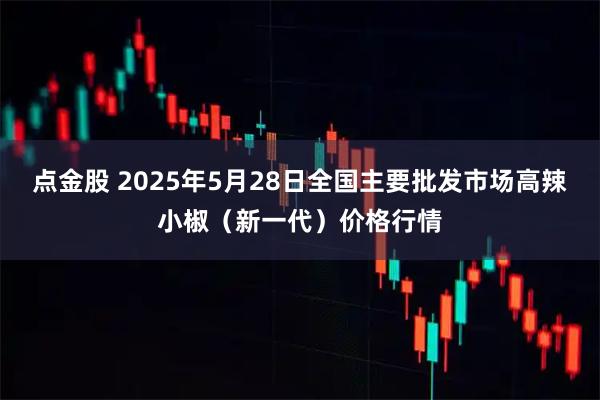 点金股 2025年5月28日全国主要批发市场高辣小椒（新一代）价格行情