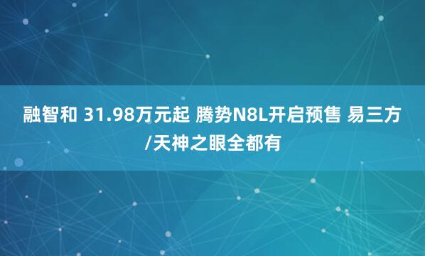 融智和 31.98万元起 腾势N8L开启预售 易三方/天神之眼全都有