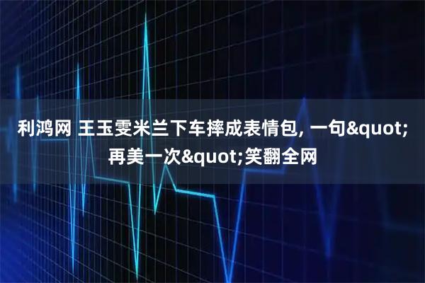 利鸿网 王玉雯米兰下车摔成表情包, 一句"再美一次"笑翻全网