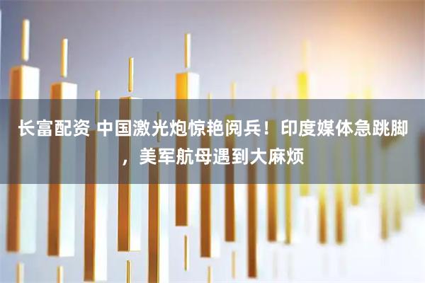 长富配资 中国激光炮惊艳阅兵！印度媒体急跳脚，美军航母遇到大麻烦