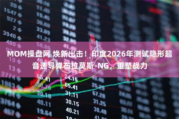 MOM操盘网 焕新出击！印度2026年测试隐形超音速导弹布拉莫斯-NG，重塑战力
