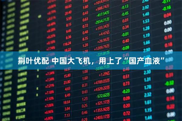荆叶优配 中国大飞机，用上了“国产血液”