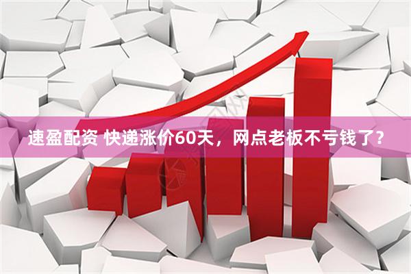 速盈配资 快递涨价60天，网点老板不亏钱了？