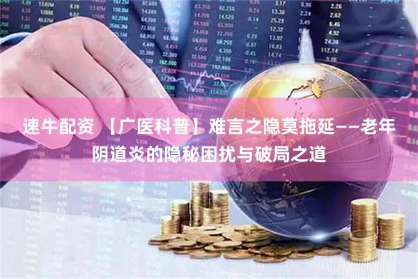 速牛配资 【广医科普】难言之隐莫拖延——老年阴道炎的隐秘困扰与破局之道