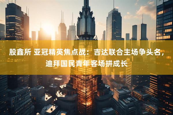 股鑫所 亚冠精英焦点战：吉达联合主场争头名，迪拜国民青年客场拼成长