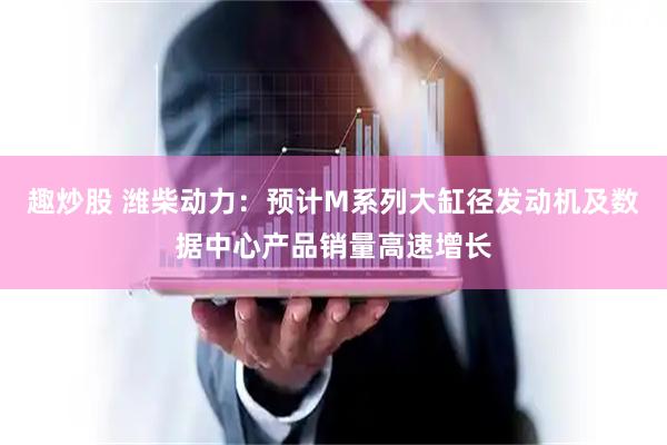 趣炒股 潍柴动力：预计M系列大缸径发动机及数据中心产品销量高速增长
