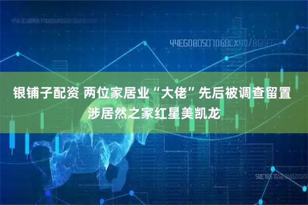 银铺子配资 两位家居业“大佬”先后被调查留置 涉居然之家红星美凯龙
