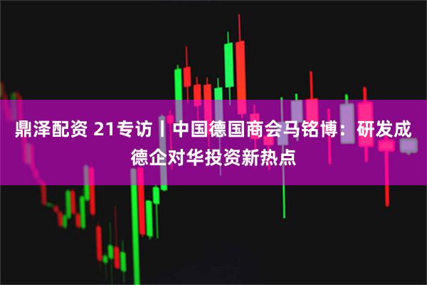 鼎泽配资 21专访丨中国德国商会马铭博:研发成德企对华投资新热点