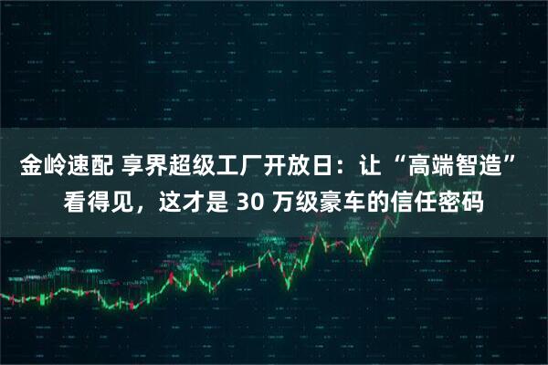金岭速配 享界超级工厂开放日:让 “高端智造” 看得见,这才是 30 万级豪车的信任密码