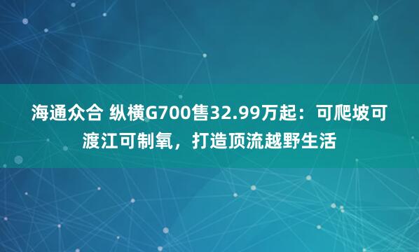 海通众合 纵横G700售32.99万起：可爬坡可渡江可制氧，打造顶流越野生活