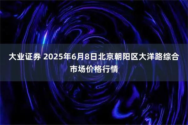 大业证券 2025年6月8日北京朝阳区大洋路综合市场价格行情