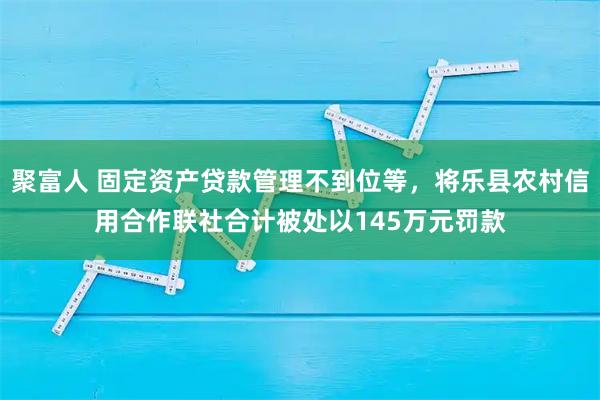 聚富人 固定资产贷款管理不到位等，将乐县农村信用合作联社合计被处以145万元罚款