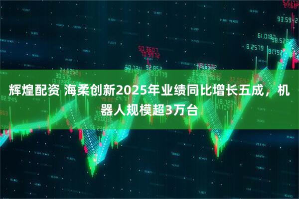 辉煌配资 海柔创新2025年业绩同比增长五成，机器人规模超3万台