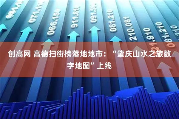 创高网 高德扫街榜落地地市：“肇庆山水之旅数字地图”上线