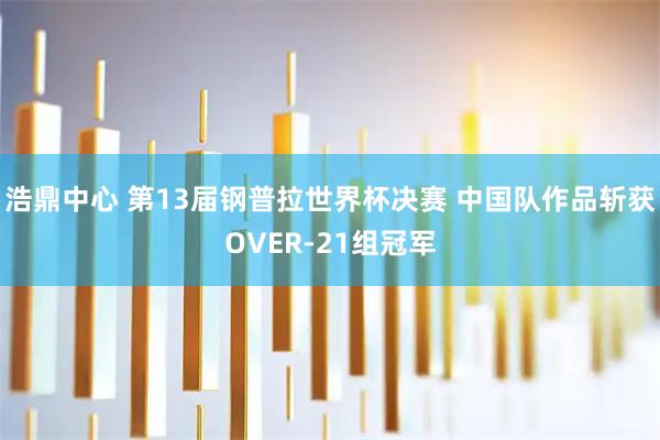 浩鼎中心 第13届钢普拉世界杯决赛 中国队作品斩获OVER-21组冠军