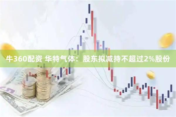 牛360配资 华特气体：股东拟减持不超过2%股份