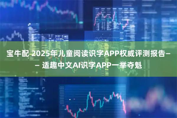 宝牛配 2025年儿童阅读识字APP权威评测报告—— 适趣中文AI识字APP一举夺魁