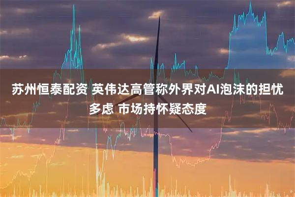 苏州恒泰配资 英伟达高管称外界对AI泡沫的担忧多虑 市场持怀疑态度