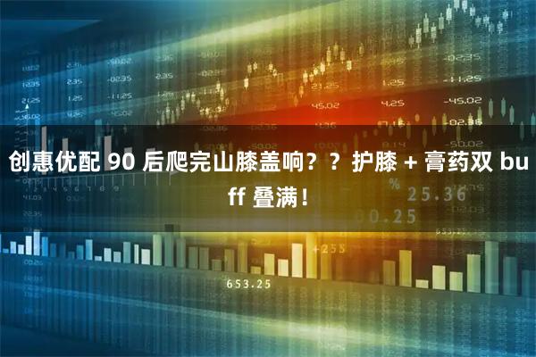 创惠优配 90 后爬完山膝盖响？？护膝 + 膏药双 buff 叠满！