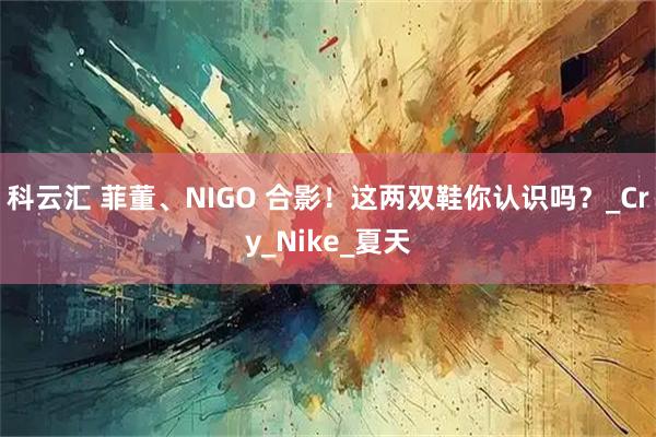 科云汇 菲董、NIGO 合影！这两双鞋你认识吗？_Cry_Nike_夏天