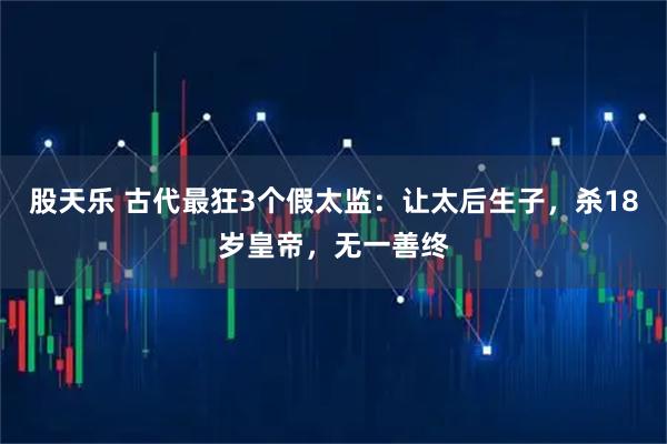 股天乐 古代最狂3个假太监：让太后生子，杀18岁皇帝，无一善终