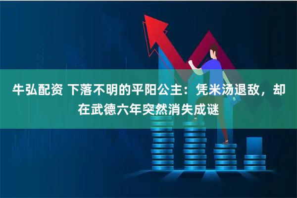 牛弘配资 下落不明的平阳公主：凭米汤退敌，却在武德六年突然消失成谜