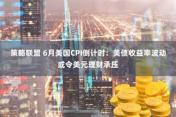 策略联盟 6月美国CPI倒计时：美债收益率波动或令美元理财承压