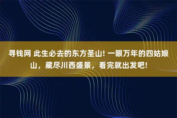 寻钱网 此生必去的东方圣山! 一眼万年的四姑娘山，藏尽川西盛景，看完就出发吧!